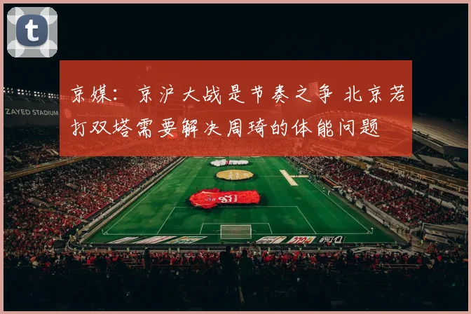 京媒：京沪大战是节奏之争 北京若打双塔需要解决周琦的体能问题