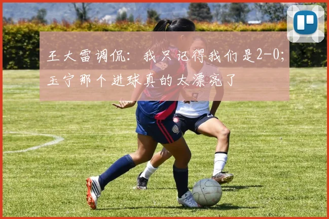 王大雷调侃：我只记得我们是2-0；玉宁那个进球真的太漂亮了
