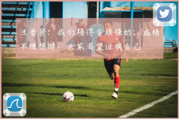 汪晋贤：我们踢得蛮顽强的；成绩不理想时，大家渴望证明自己